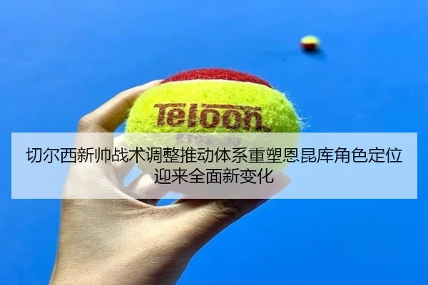 切尔西新帅战术调整推动体系重塑恩昆库角色定位迎来全面新变化